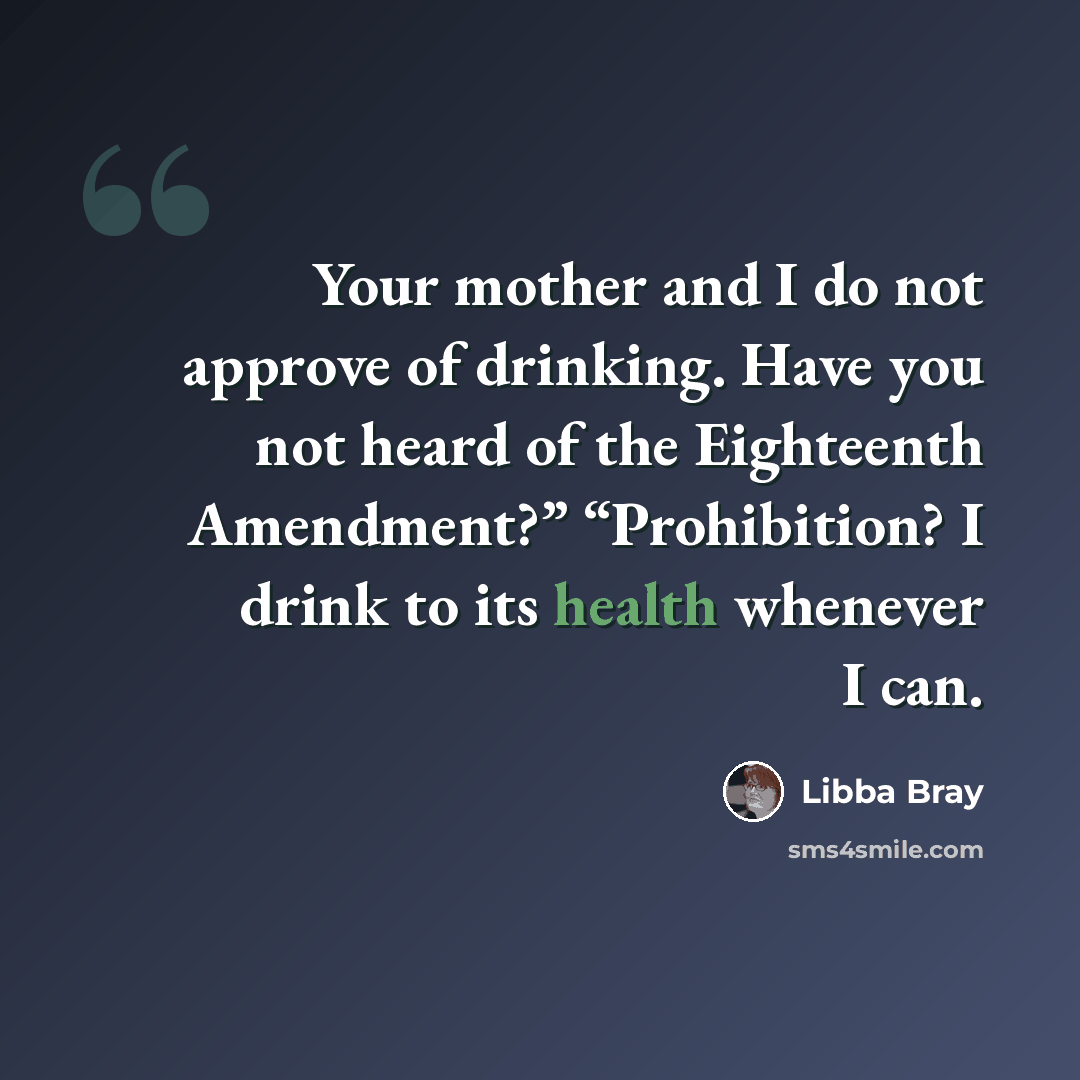 “Your mother and I do not approve of drinking. Have you not heard of the Eighteenth Amendment?” “Prohibition? I drink to its health whenever I can.” quote by Libba Bray