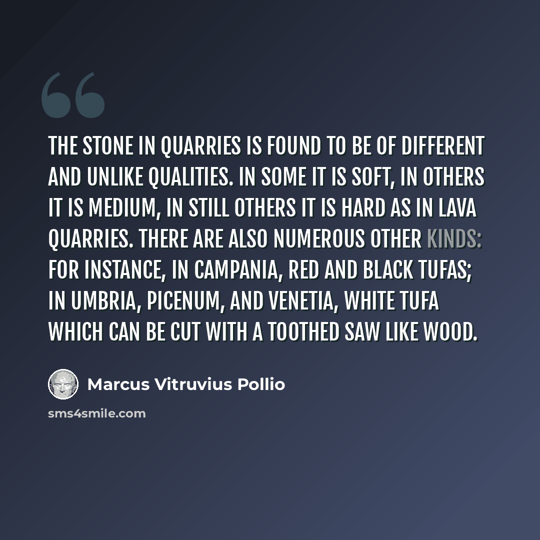 “The stone in quarries is found to be of different and unlike qualities. In some it is soft, in others it is medium, in still others it is hard as in lava quarries. There are also numerous other kinds: for instance, in Campania, red and black tufas; in Umbria, Picenum, and Venetia, white tufa which…” quote by Marcus Vitruvius Pollio