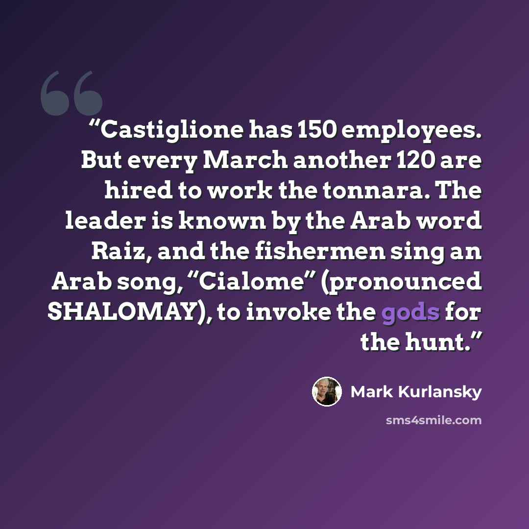 “Castiglione has 150 employees. But every March another 120 are hired to work the tonnara. The leader is known by the Arab word Raiz, and the fishermen sing an Arab song, “Cialome” (pronounced SHALOMAY), to invoke the gods for the hunt.” quote by Mark Kurlansky