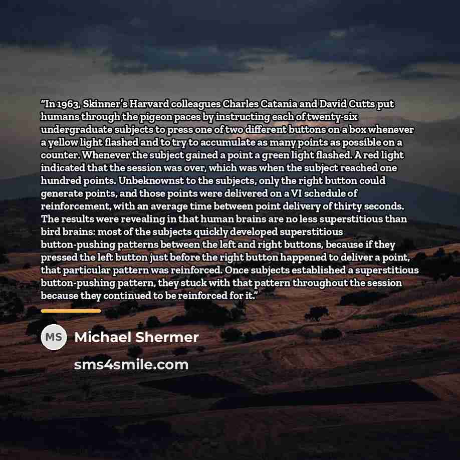 “In 1963, Skinner’s Harvard colleagues Charles Catania and David Cutts put humans through the pigeon paces by instructing each of twenty-six undergraduate subjects to press one of two different buttons on a box whenever a yellow light flashed and to try to accumulate as many points as possible on a…” quote by Michael Shermer