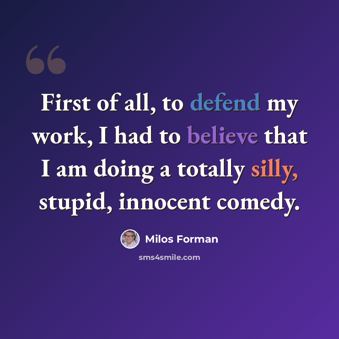 “First of all, to defend my work, I had to believe that I am doing a totally silly, stupid, innocent comedy.” quote by Milos Forman