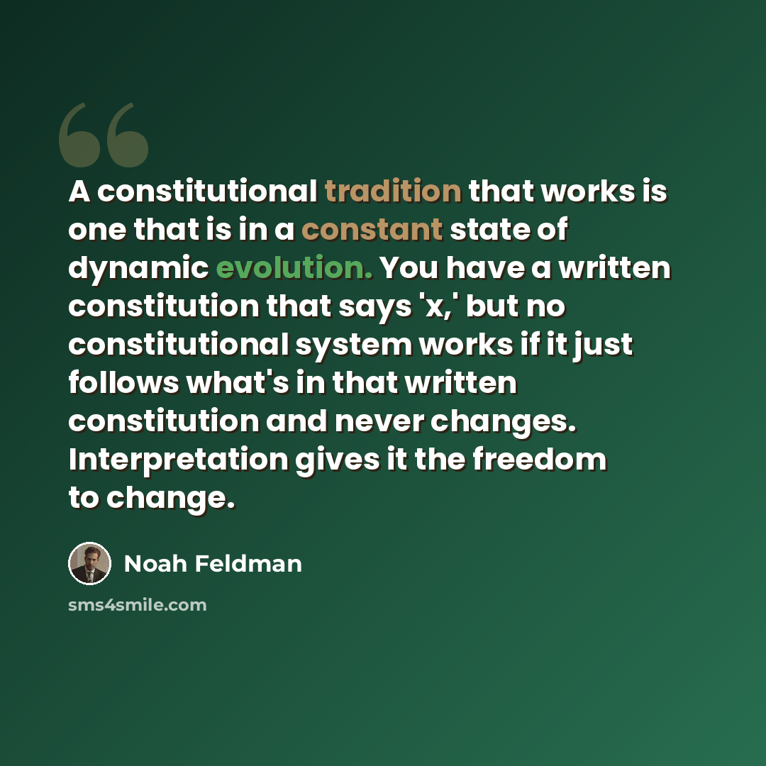 “A constitutional tradition that works is one that is in a constant state of dynamic evolution. You have a written constitution that says 'x,' but no constitutional system works if it just follows what's in that written constitution and never changes. Interpretation gives it the freedom to change.” quote by Noah Feldman