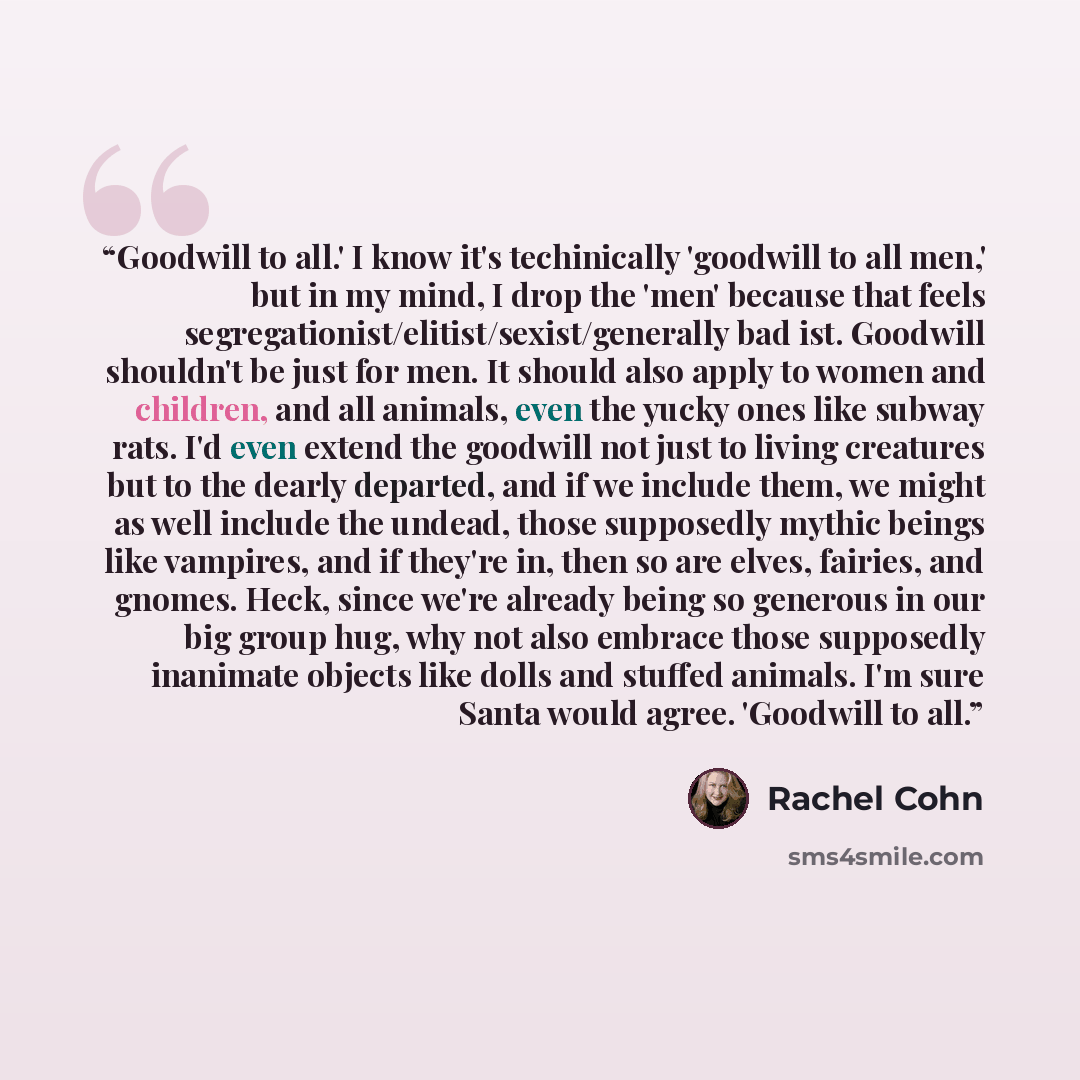 “Goodwill to all.' I know it's techinically 'goodwill to all men,' but in my mind, I drop the 'men' because that feels segregationist/elitist/sexist/generally bad ist. Goodwill shouldn't be just for men. It should also apply to women and children, and all animals, even the yucky ones like subway…” quote by Rachel Cohn