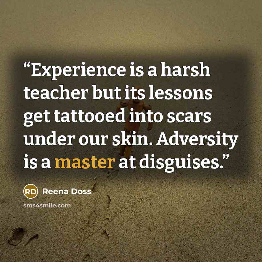 “Experience is a harsh teacher but its lessons get tattooed into scars under our skin. Adversity is a master at disguises.” quote by Reena Doss