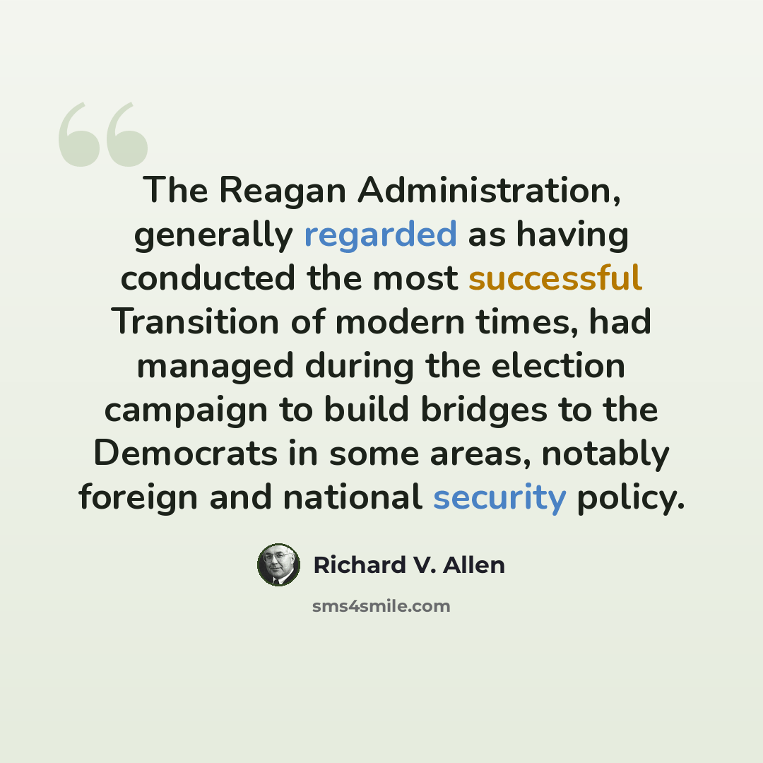 “The Reagan Administration, generally regarded as having conducted the most successful Transition of modern times, had managed during the election campaign to build bridges to the Democrats in some areas, notably foreign and national security policy.” quote by Richard V. Allen