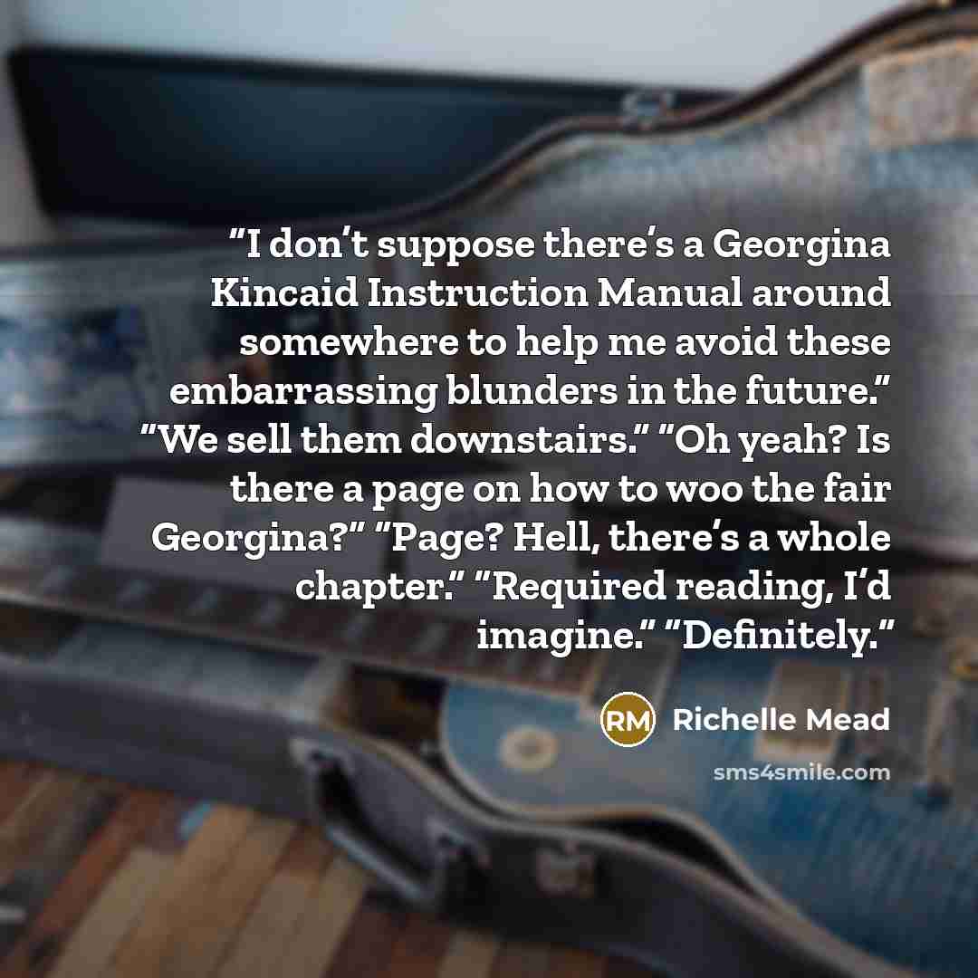 “I don’t suppose there’s a Georgina Kincaid Instruction Manual around somewhere to help me avoid these embarrassing blunders in the future.” “We sell them downstairs.” “Oh yeah? Is there a page on how to woo the fair Georgina?” “Page? Hell, there’s a whole chapter.” “Required reading, I’d imagine.”…” quote by Richelle Mead