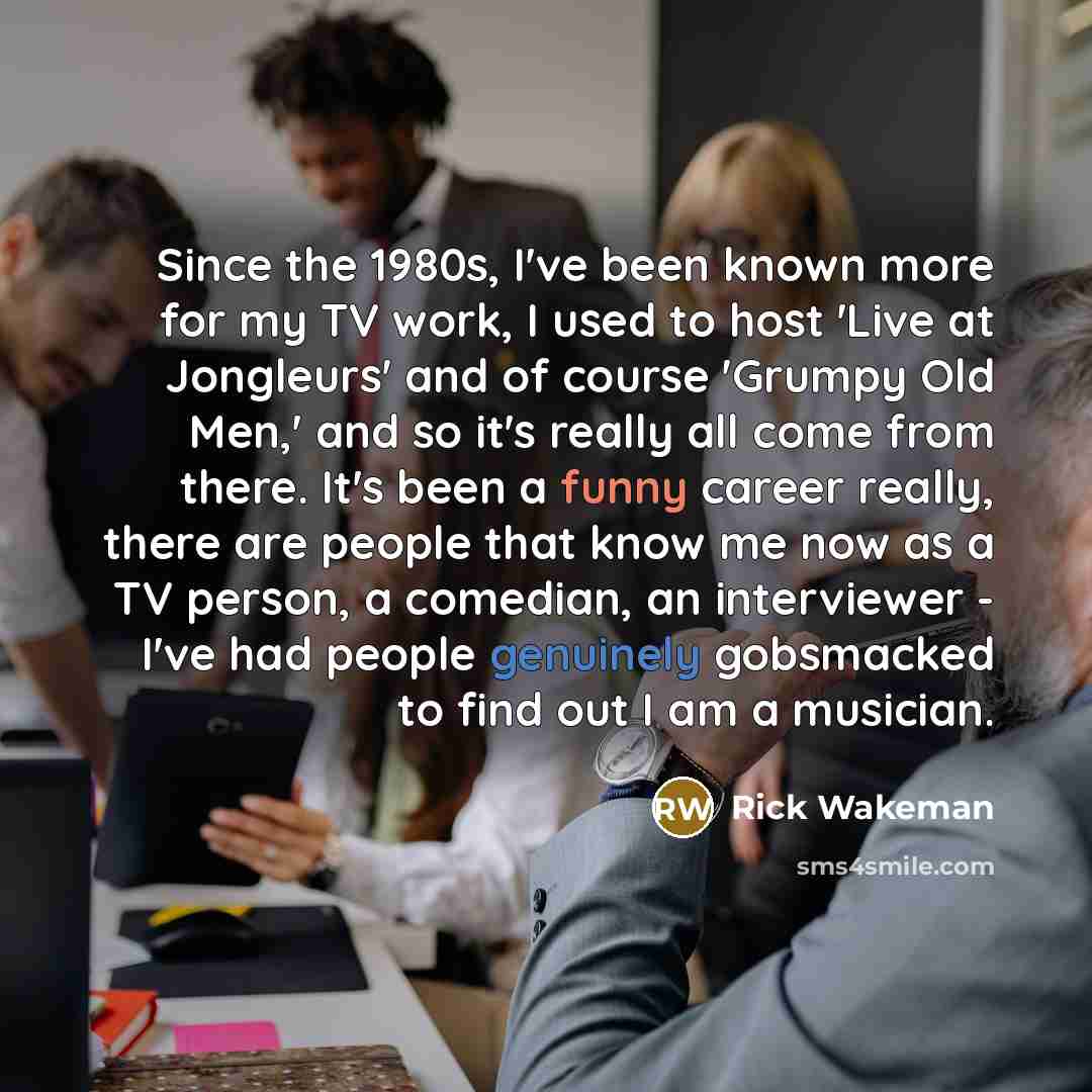 “Since the 1980s, I've been known more for my TV work, I used to host 'Live at Jongleurs' and of course 'Grumpy Old Men,' and so it's really all come from there. It's been a funny career really, there are people that know me now as a TV person, a comedian, an interviewer - I've had people genuinely…” quote by Rick Wakeman