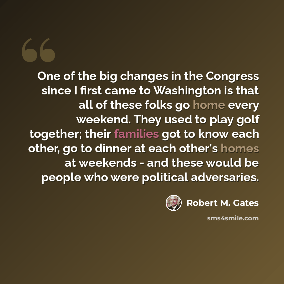 “One of the big changes in the Congress since I first came to Washington is that all of these folks go home every weekend. They used to play golf together; their families got to know each other, go to dinner at each other's homes at weekends - and these would be people who were political adversaries.” quote by Robert M. Gates