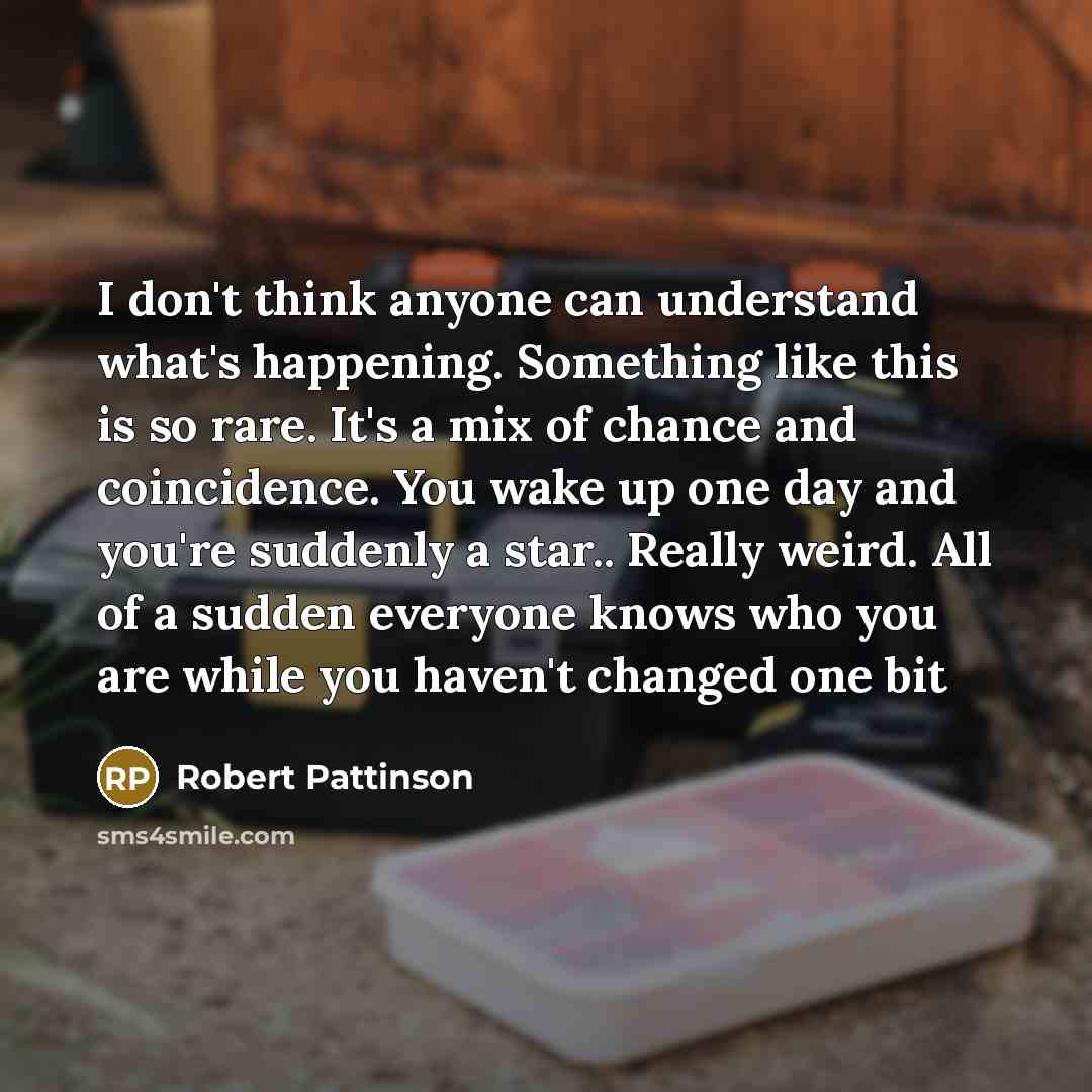 “I don't think anyone can understand what's happening. Something like this is so rare. It's a mix of chance and coincidence. You wake up one day and you're suddenly a star.. Really weird. All of a sudden everyone knows who you are while you haven't changed one bit” quote by Robert Pattinson
