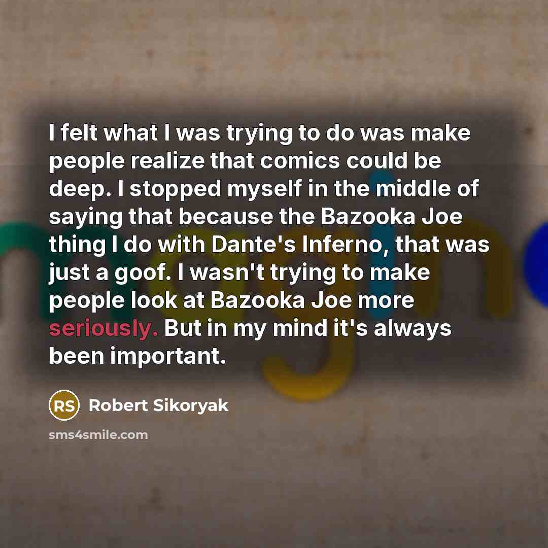 “I felt what I was trying to do was make people realize that comics could be deep. I stopped myself in the middle of saying that because the Bazooka Joe thing I do with Dante's Inferno, that was just a goof. I wasn't trying to make people look at Bazooka Joe more seriously. But in my mind it's…” quote by Robert Sikoryak