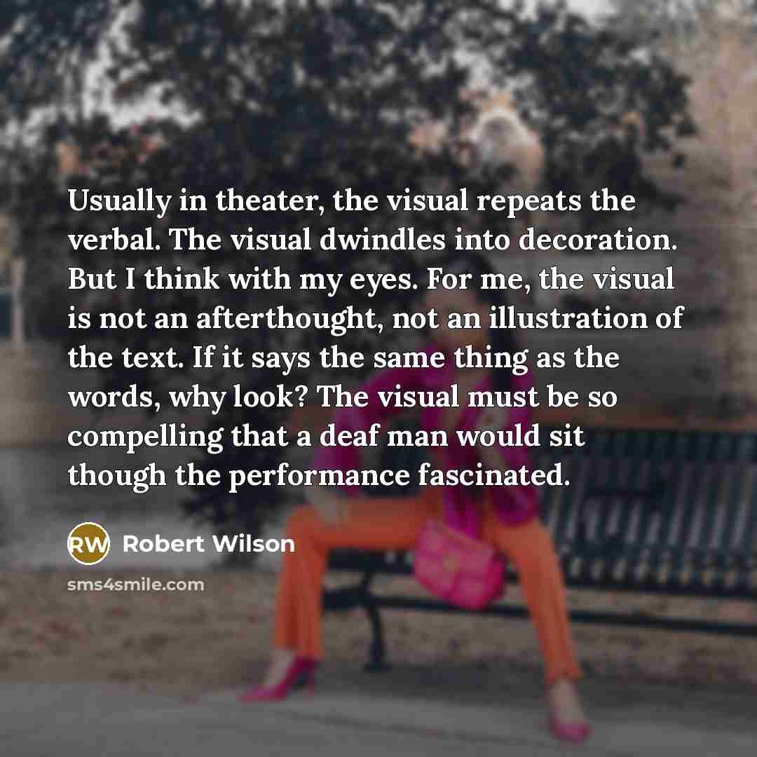“Usually in theater, the visual repeats the verbal. The visual dwindles into decoration. But I think with my eyes. For me, the visual is not an afterthought, not an illustration of the text. If it says the same thing as the words, why look? The visual must be so compelling that a deaf man would sit…” quote by Robert Wilson