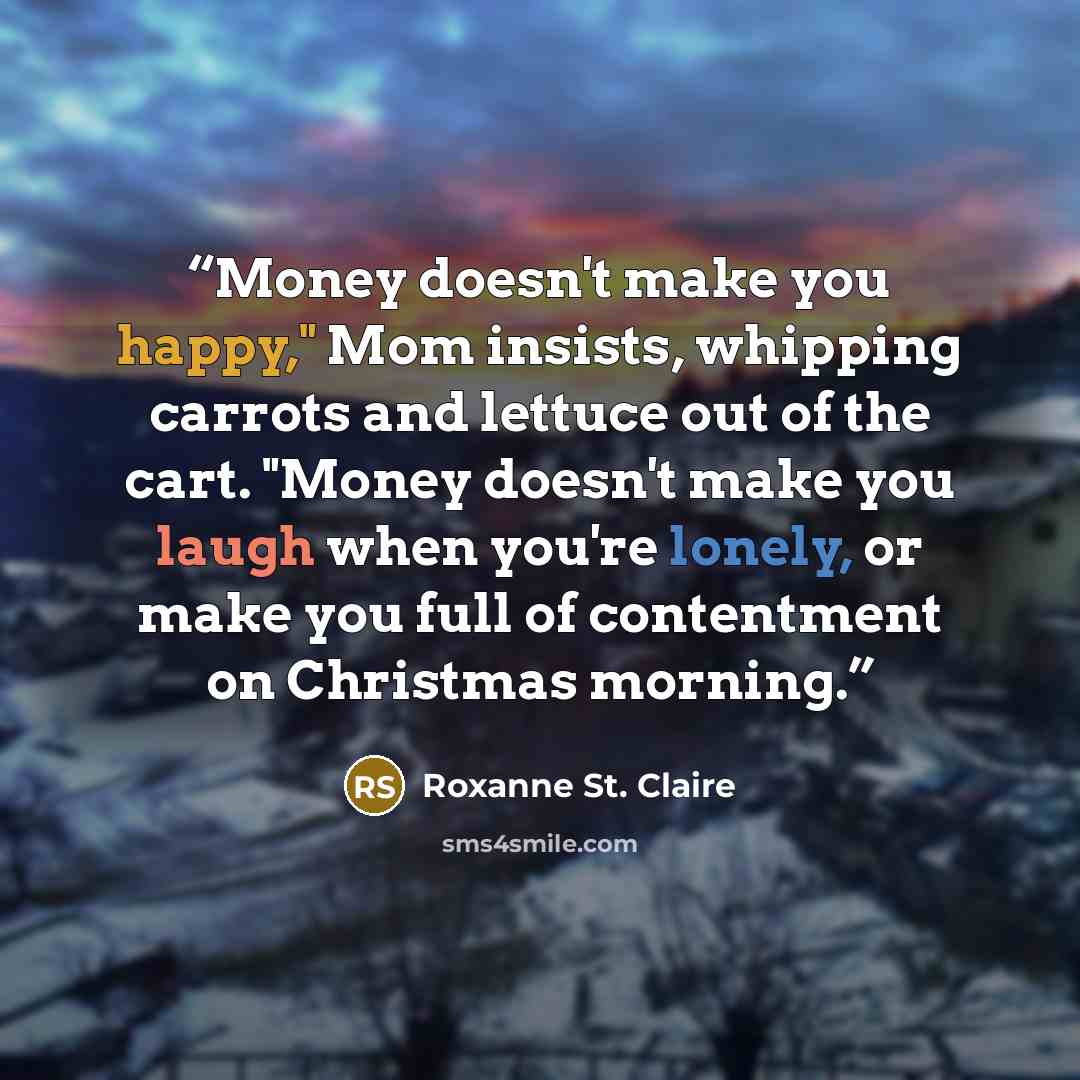 “Money doesn't make you happy," Mom insists, whipping carrots and lettuce out of the cart. "Money doesn't make you laugh when you're lonely, or make you full of contentment on Christmas morning.” quote by Roxanne St. Claire