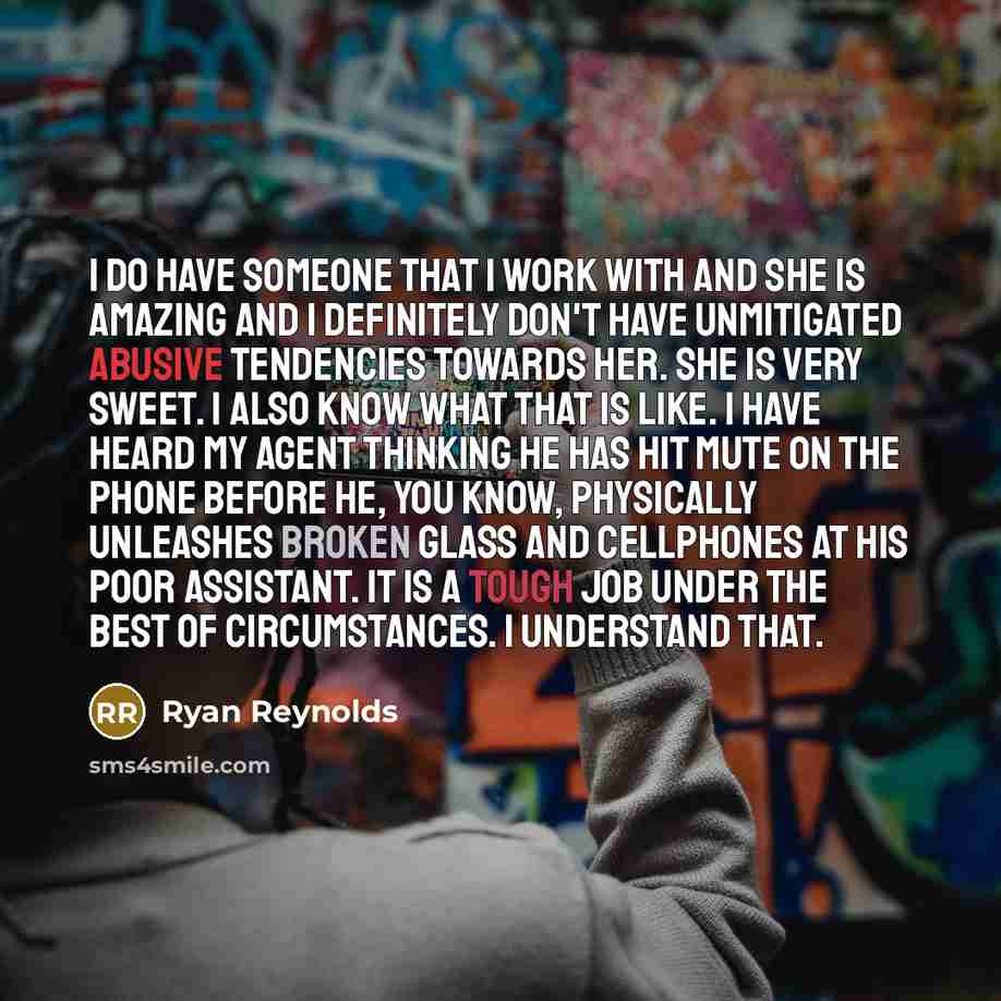“I do have someone that I work with and she is amazing and I definitely don't have unmitigated abusive tendencies towards her. She is very sweet. I also know what that is like. I have heard my agent thinking he has hit mute on the phone before he, you know, physically unleashes broken glass and…” quote by Ryan Reynolds