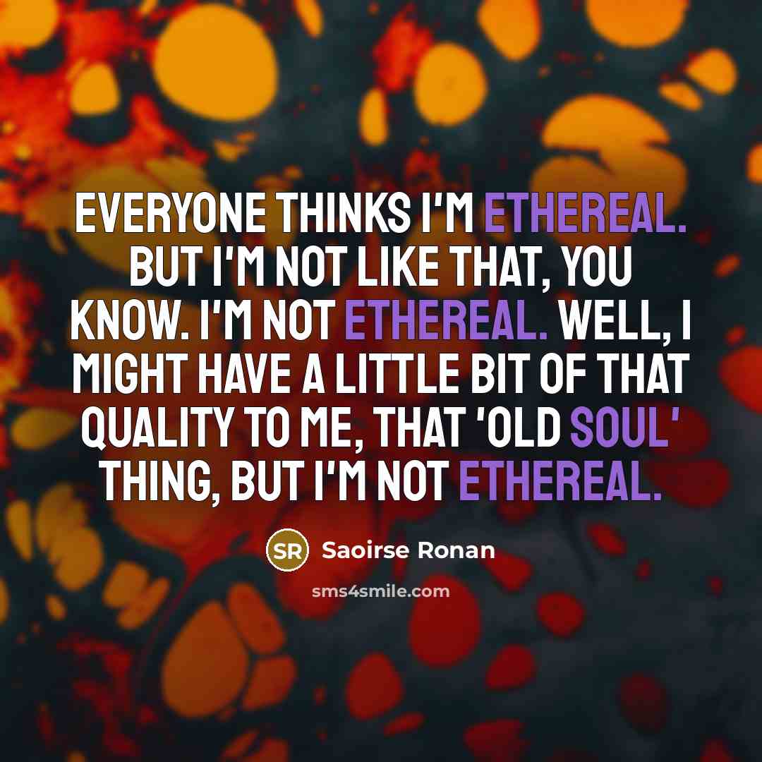 “Everyone thinks I'm ethereal. But I'm not like that, you know. I'm not ethereal. Well, I might have a little bit of that quality to me, that 'old soul' thing, but I'm not ethereal.” quote by Saoirse Ronan