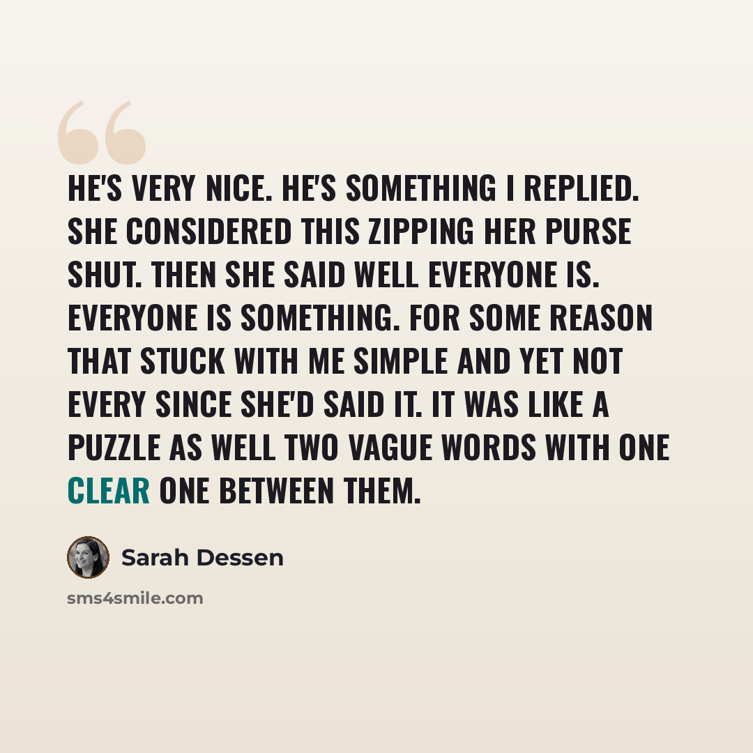 “He's very nice. He's something I replied. She considered this zipping her purse shut. Then she said Well everyone is. Everyone is Something. For some reason that stuck with me simple and yet not every since she'd said it. It was like a puzzle as well two vague words with one clear one between them.” quote by Sarah Dessen