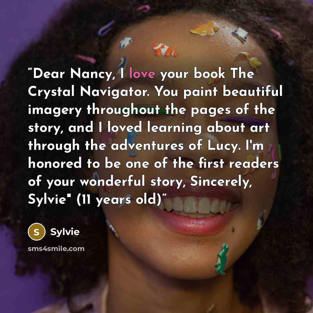 “Dear Nancy, I love your book The Crystal Navigator. You paint beautiful imagery throughout the pages of the story, and I loved learning about art through the adventures of Lucy. I'm honored to be one of the first readers of your wonderful story, Sincerely, Sylvie" (11 years old)” quote by Sylvie