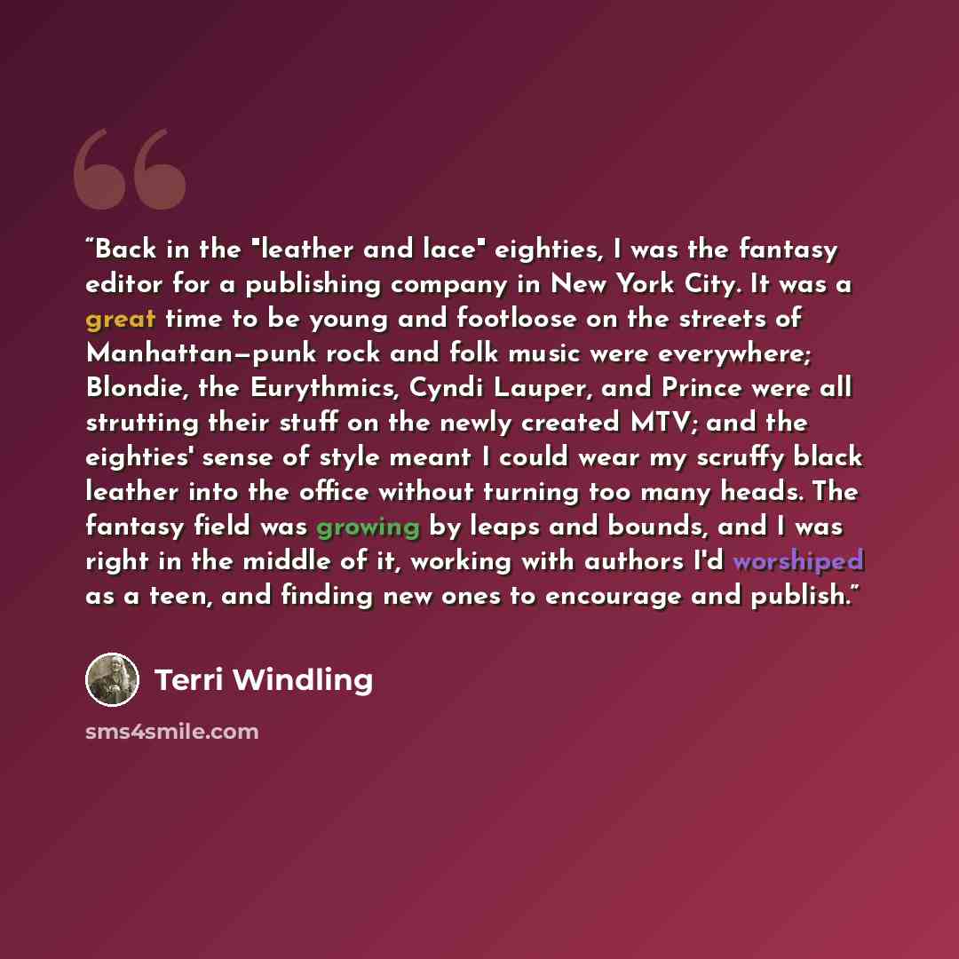 “Back in the "leather and lace" eighties, I was the fantasy editor for a publishing company in New York City. It was a great time to be young and footloose on the streets of Manhattan—punk rock and folk music were everywhere; Blondie, the Eurythmics, Cyndi Lauper, and Prince were all strutting…” quote by Terri Windling