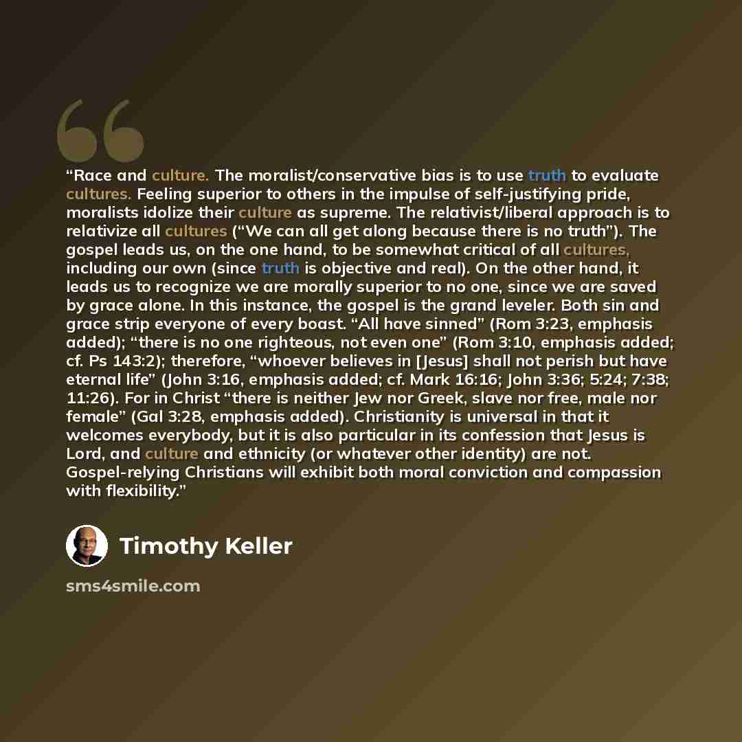 “Race and culture. The moralist/conservative bias is to use truth to evaluate cultures. Feeling superior to others in the impulse of self-justifying pride, moralists idolize their culture as supreme. The relativist/liberal approach is to relativize all cultures (“We can all get along because there…” quote by Timothy Keller