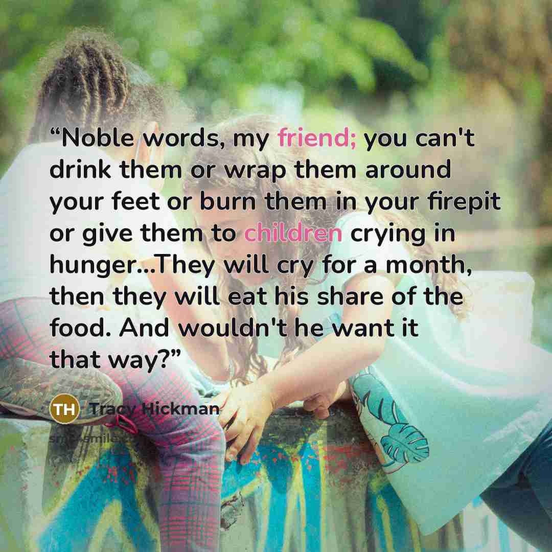 “Noble words, my friend; you can't drink them or wrap them around your feet or burn them in your firepit or give them to children crying in hunger…They will cry for a month, then they will eat his share of the food. And wouldn't he want it that way?” quote by Tracy Hickman