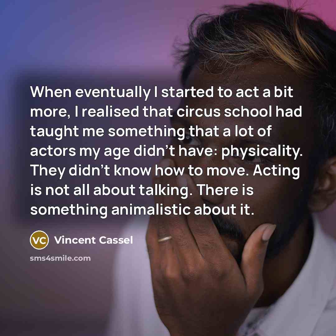 “When eventually I started to act a bit more, I realised that circus school had taught me something that a lot of actors my age didn't have: physicality. They didn't know how to move. Acting is not all about talking. There is something animalistic about it.” quote by Vincent Cassel
