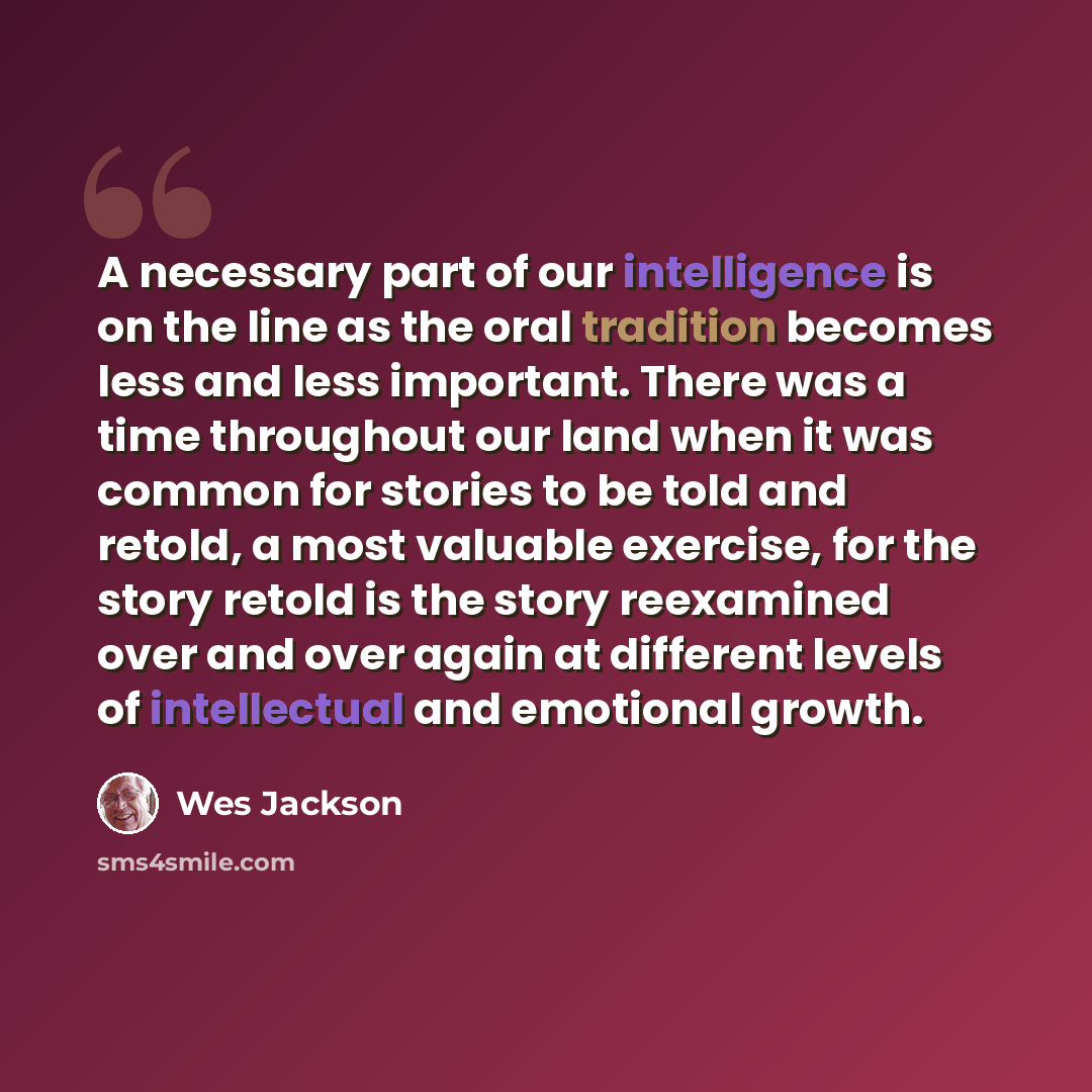 “A necessary part of our intelligence is on the line as the oral tradition becomes less and less important. There was a time throughout our land when it was common for stories to be told and retold, a most valuable exercise, for the story retold is the story reexamined over and over again at…” quote by Wes Jackson