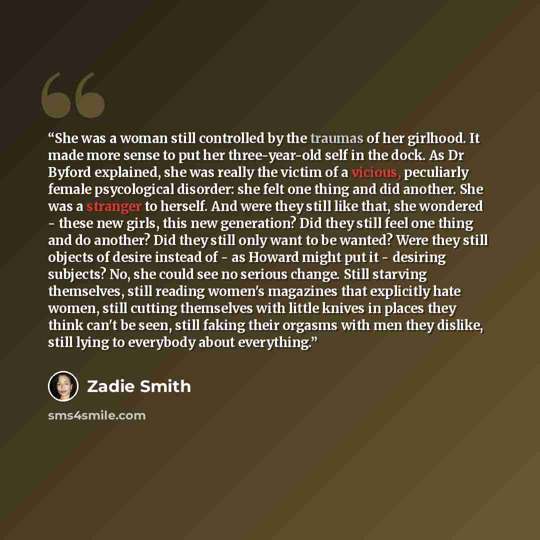 “She was a woman still controlled by the traumas of her girlhood. It made more sense to put her three-year-old self in the dock. As Dr Byford explained, she was really the victim of a vicious, peculiarly female psycological disorder: she felt one thing and did another. She was a stranger to…” quote by Zadie Smith