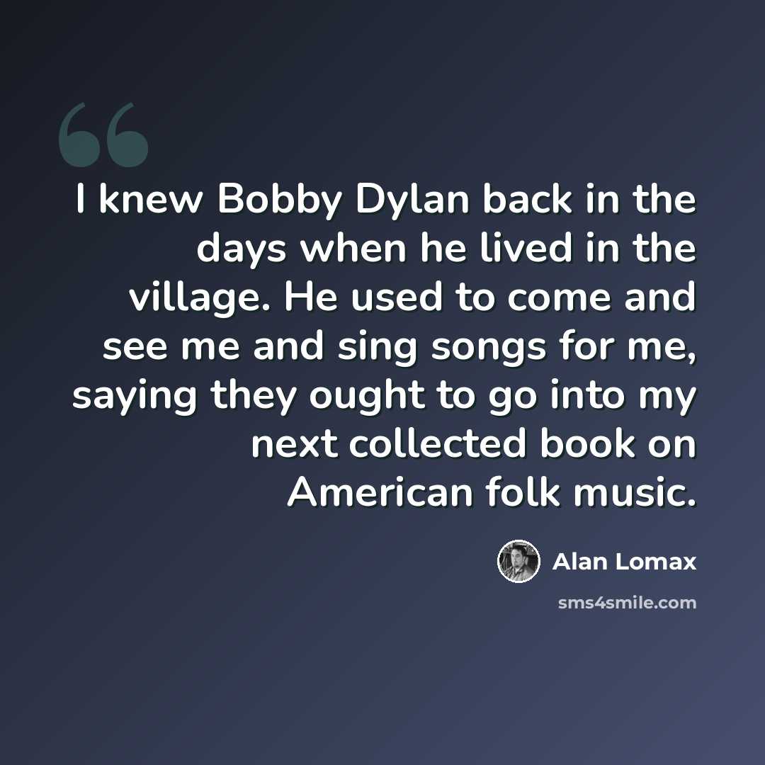 “I knew Bobby Dylan back in the days when he lived in the village. He used to come and see me and sing songs for me, saying they ought to go into my next collected book on American folk music.” quote by Alan Lomax