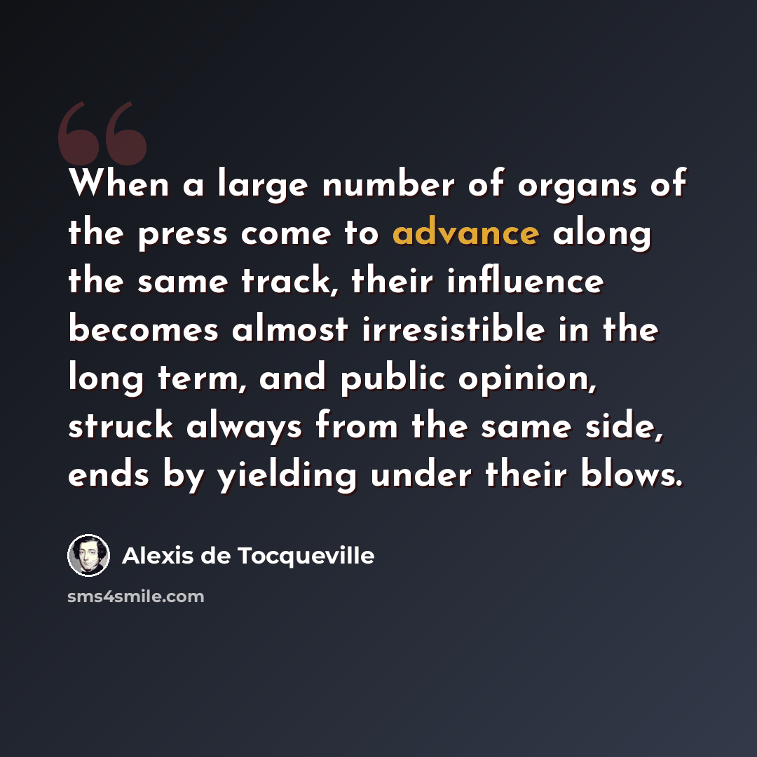 “When a large number of organs of the press come to advance along the same track, their influence becomes almost irresistible in the long term, and public opinion, struck always from the same side, ends by yielding under their blows.” quote by Alexis de Tocqueville