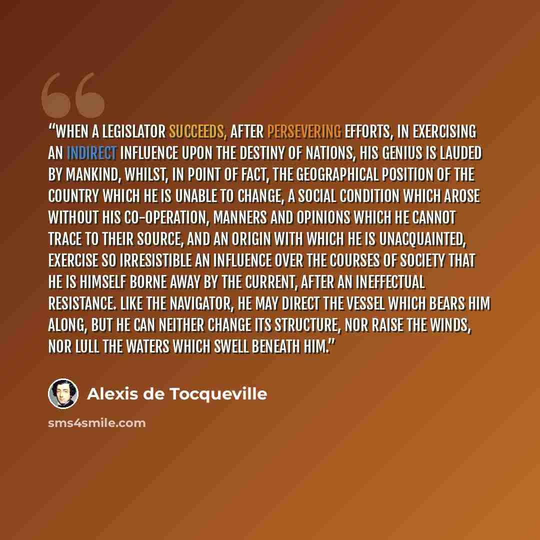 “When a legislator succeeds, after persevering efforts, in exercising an indirect influence upon the destiny of nations, his genius is lauded by mankind, whilst, in point of fact, the geographical position of the country which he is unable to change, a social condition which arose without his…” quote by Alexis de Tocqueville