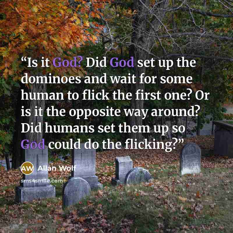 “Is it God? Did God set up the dominoes and wait for some human to flick the first one? Or is it the opposite way around? Did humans set them up so God could do the flicking?” quote by Allan Wolf