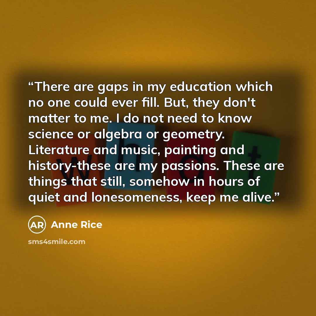 “There are gaps in my education which no one could ever fill. But, they don't matter to me. I do not need to know science or algebra or geometry. Literature and music, painting and history-these are my passions. These are things that still, somehow in hours of quiet and lonesomeness, keep me alive.” quote by Anne Rice