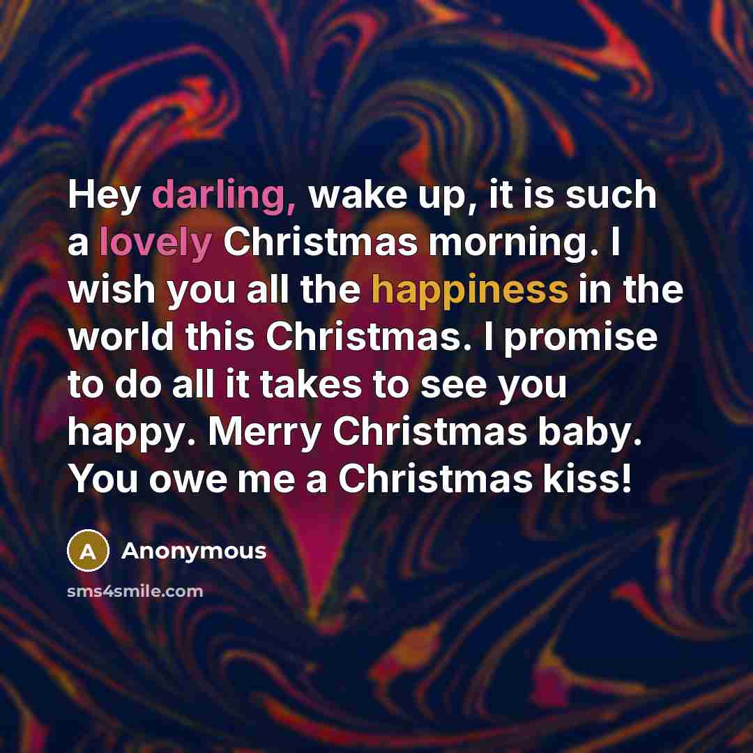 “Hey darling, wake up, it is such a lovely Christmas morning. I wish you all the happiness in the world this Christmas. I promise to do all it takes to see you happy. Merry Christmas baby. You owe me a Christmas kiss!” quote by Anonymous