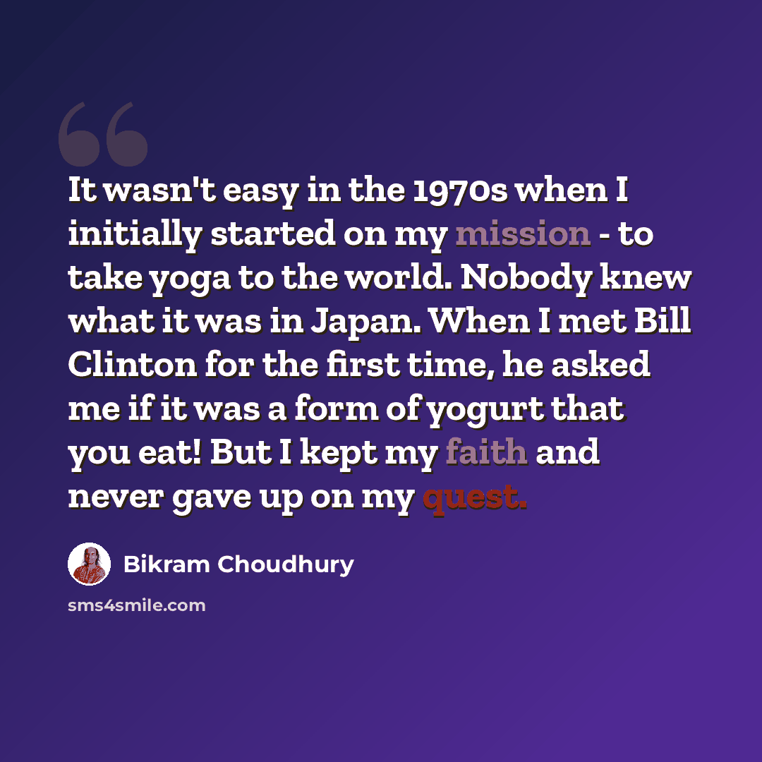 “It wasn't easy in the 1970s when I initially started on my mission - to take yoga to the world. Nobody knew what it was in Japan. When I met Bill Clinton for the first time, he asked me if it was a form of yogurt that you eat! But I kept my faith and never gave up on my quest.” quote by Bikram Choudhury