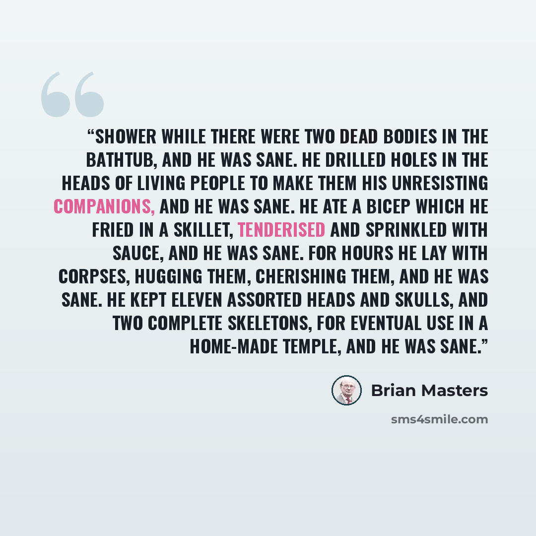 “Shower while there were two dead bodies in the bathtub, and he was sane. He drilled holes in the heads of living people to make them his unresisting companions, and he was sane. He ate a bicep which he fried in a skillet, tenderised and sprinkled with sauce, and he was sane. For hours he lay with…” quote by Brian Masters