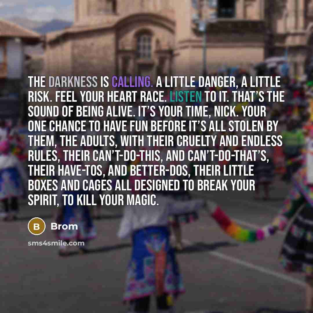 “The darkness is calling. A little danger, a little risk. Feel your heart race. Listen to it. That’s the sound of being alive. It’s your time, Nick. Your one chance to have fun before it’s all stolen by them, the adults, with their cruelty and endless rules, their can’t-do-this, and…” quote by Brom