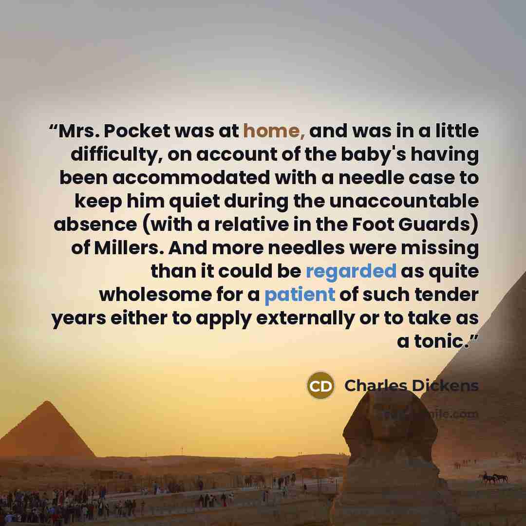 “Mrs. Pocket was at home, and was in a little difficulty, on account of the baby's having been accommodated with a needle case to keep him quiet during the unaccountable absence (with a relative in the Foot Guards) of Millers. And more needles were missing than it could be regarded as quite…” quote by Charles Dickens