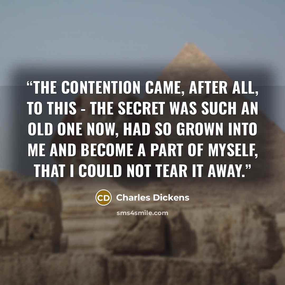 “The contention came, after all, to this - the secret was such an old one now, had so grown into me and become a part of myself, that I could not tear it away.” quote by Charles Dickens