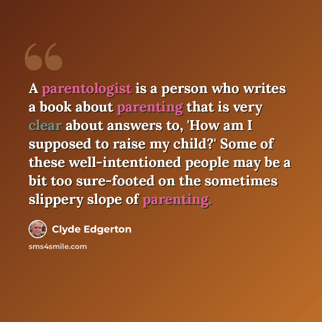 “A parentologist is a person who writes a book about parenting that is very clear about answers to, 'How am I supposed to raise my child?' Some of these well-intentioned people may be a bit too sure-footed on the sometimes slippery slope of parenting.” quote by Clyde Edgerton