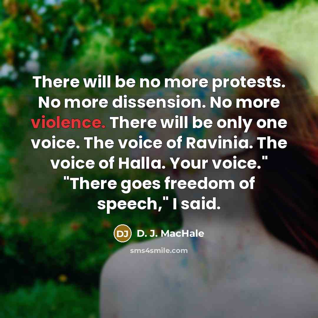 “There will be no more protests. No more dissension. No more violence. There will be only one voice. The voice of Ravinia. The voice of Halla. Your voice." "There goes freedom of speech," I said.” quote by D. J. MacHale