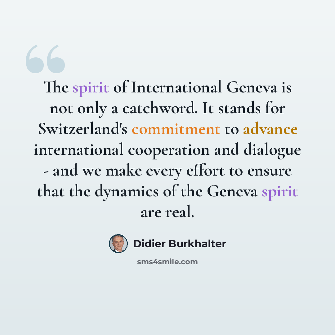 “The spirit of International Geneva is not only a catchword. It stands for Switzerland's commitment to advance international cooperation and dialogue - and we make every effort to ensure that the dynamics of the Geneva spirit are real.” quote by Didier Burkhalter