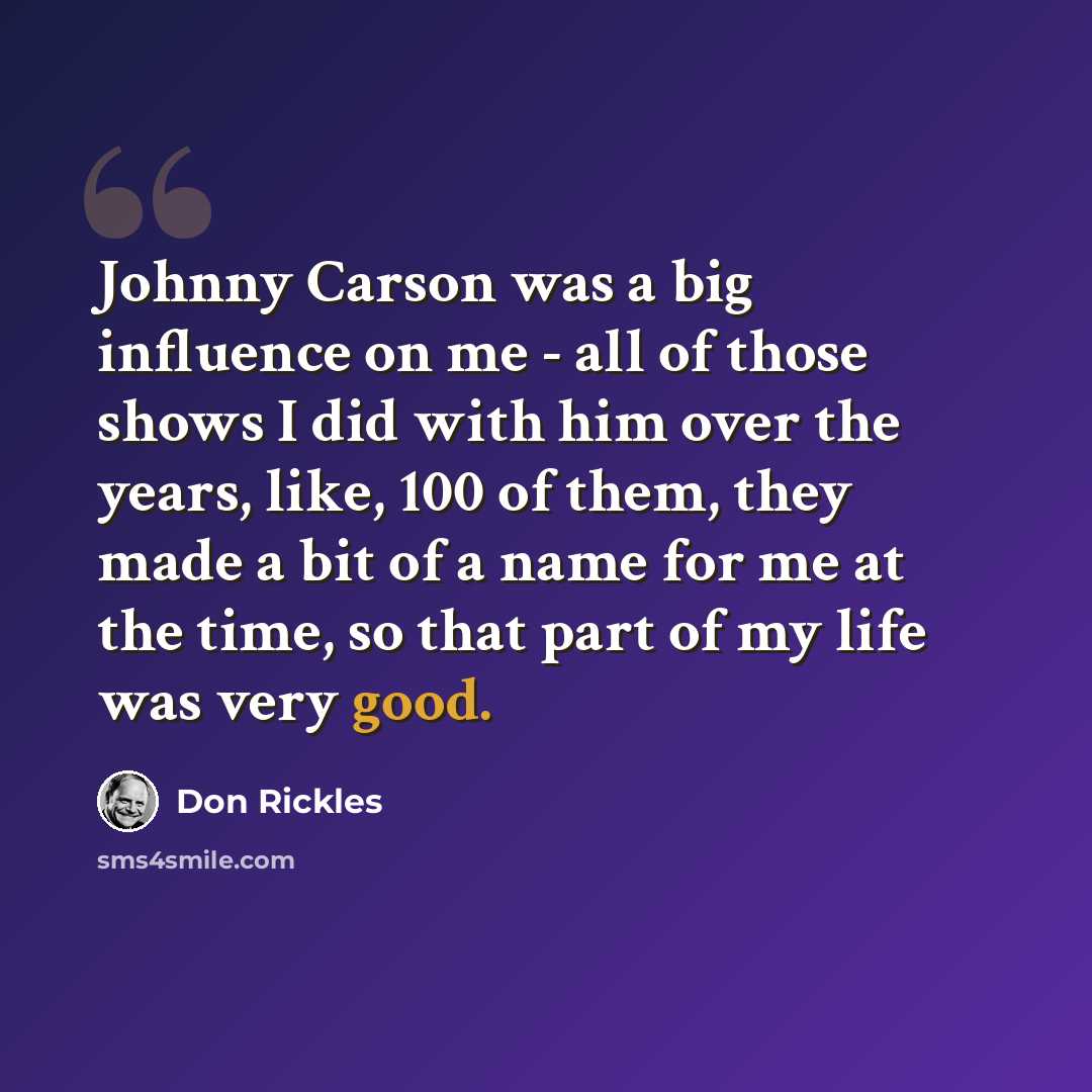 “Johnny Carson was a big influence on me - all of those shows I did with him over the years, like, 100 of them, they made a bit of a name for me at the time, so that part of my life was very good.” quote by Don Rickles