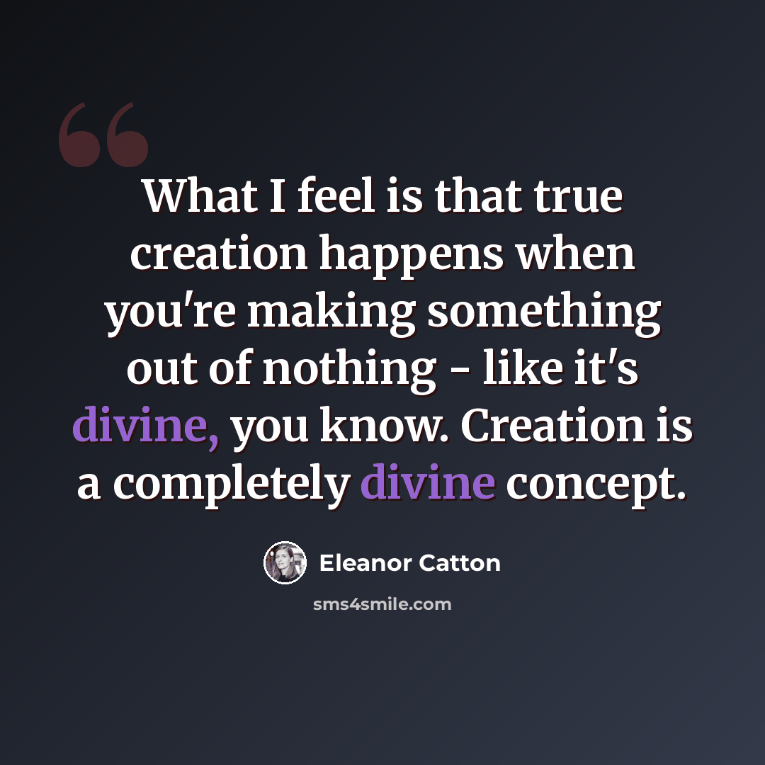 “What I feel is that true creation happens when you're making something out of nothing - like it's divine, you know. Creation is a completely divine concept.” quote by Eleanor Catton