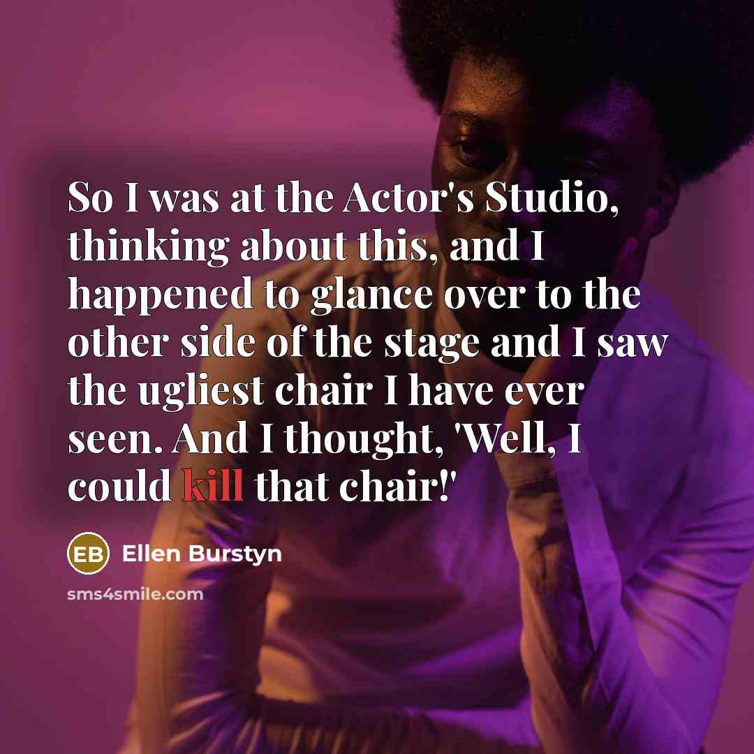“So I was at the Actor's Studio, thinking about this, and I happened to glance over to the other side of the stage and I saw the ugliest chair I have ever seen. And I thought, 'Well, I could kill that chair!'” quote by Ellen Burstyn