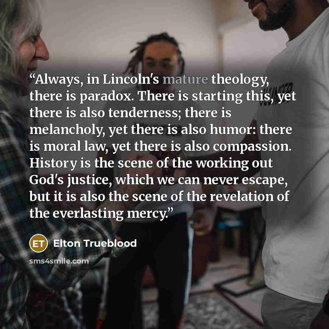 “Always, in Lincoln's mature theology, there is paradox. There is starting this, yet there is also tenderness; there is melancholy, yet there is also humor: there is moral law, yet there is also compassion. History is the scene of the working out God's justice, which we can never escape, but it is…” quote by Elton Trueblood
