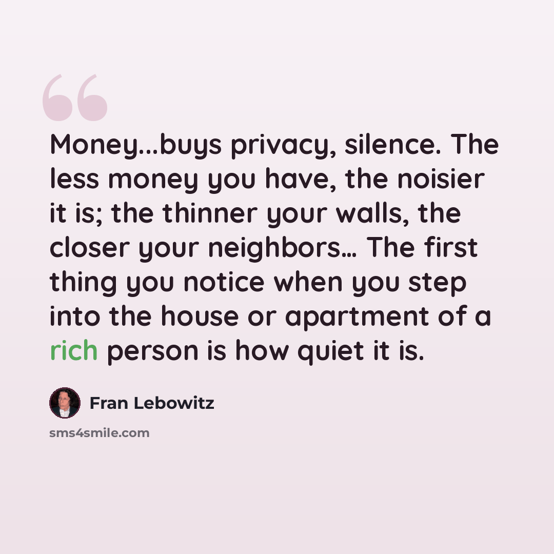 “Money...buys privacy, silence. The less money you have, the noisier it is; the thinner your walls, the closer your neighbors… The first thing you notice when you step into the house or apartment of a rich person is how quiet it is.” quote by Fran Lebowitz