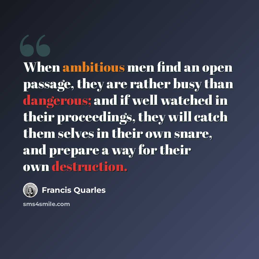 “When ambitious men find an open passage, they are rather busy than dangerous; and if well watched in their proceedings, they will catch them selves in their own snare, and prepare a way for their own destruction.” quote by Francis Quarles