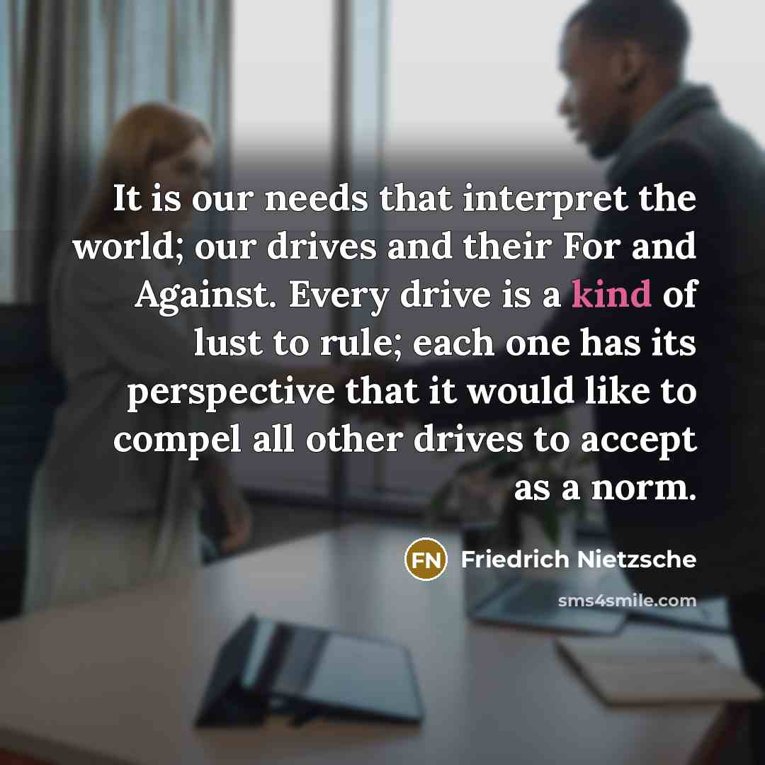 “It is our needs that interpret the world; our drives and their For and Against. Every drive is a kind of lust to rule; each one has its perspective that it would like to compel all other drives to accept as a norm.” quote by Friedrich Nietzsche