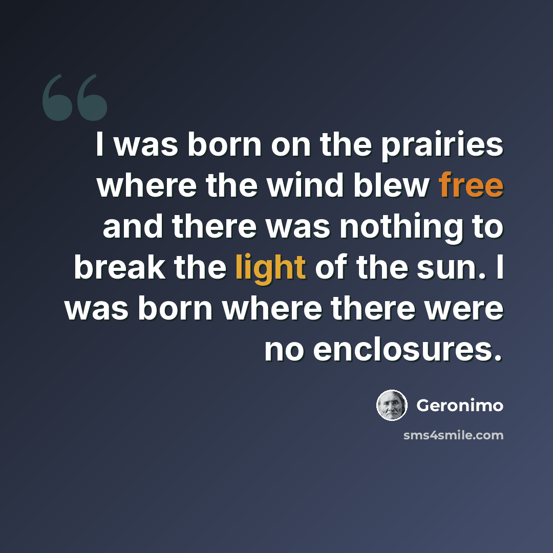 “I was born on the prairies where the wind blew free and there was nothing to break the light of the sun. I was born where there were no enclosures.” quote by Geronimo