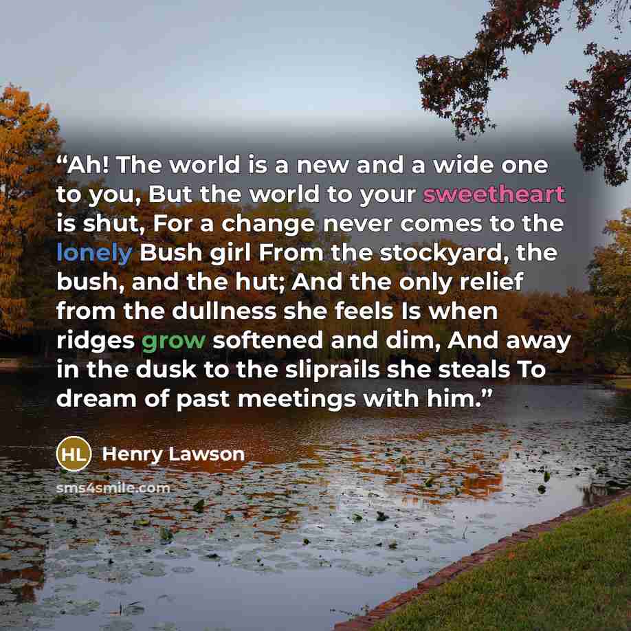 “Ah! The world is a new and a wide one to you, But the world to your sweetheart is shut, For a change never comes to the lonely Bush girl From the stockyard, the bush, and the hut; And the only relief from the dullness she feels Is when ridges grow softened and dim, And away in the dusk to the…” quote by Henry Lawson