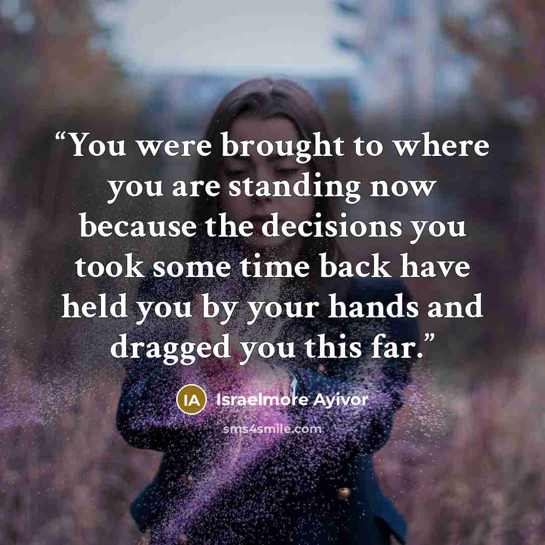 “You were brought to where you are standing now because the decisions you took some time back have held you by your hands and dragged you this far.” quote by Israelmore Ayivor